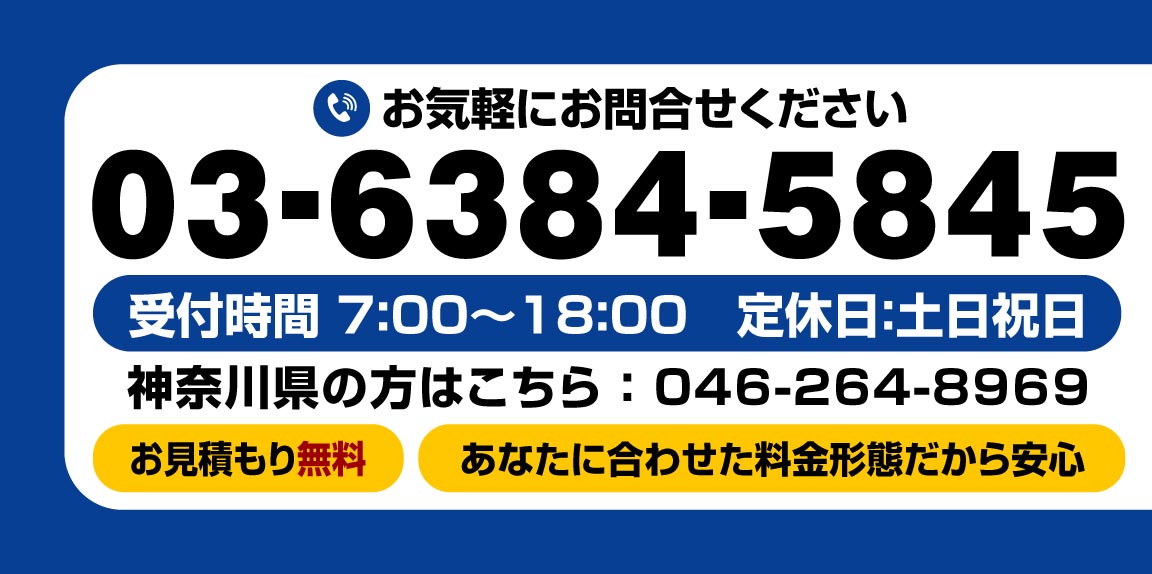 お気軽にお問合せください。電話番号：03-6384-5845　受付時間 7:00〜18:00　定休日：土日祝日 神奈川県の方はこちら：046-264-8969　お見積もり無料　あなたに合わせた料金形態だから安心。